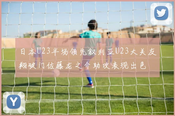 日本U23半场领先叙利亚U23大关友翔破门佐藤龙之介助攻表现出色