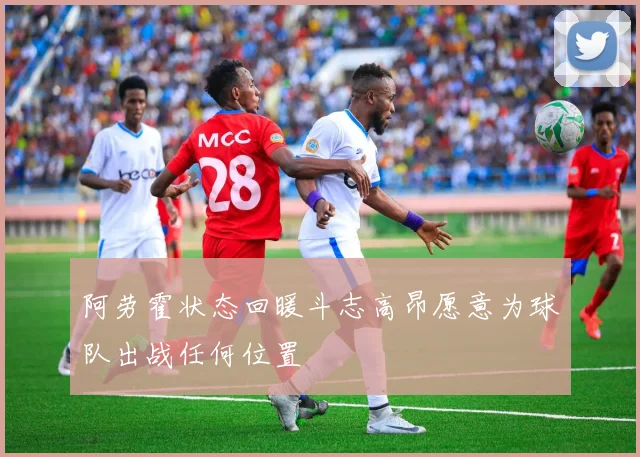 阿劳霍状态回暖斗志高昂愿意为球队出战任何位置