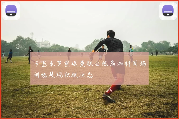 卡塞米罗重返曼联合练乌加特同场训练展现积极状态