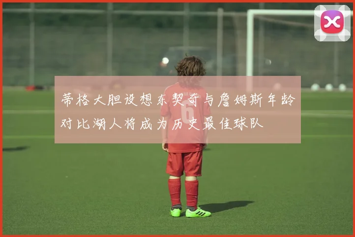 蒂格大胆设想东契奇与詹姆斯年龄对比湖人将成为历史最佳球队