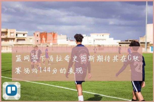 篮网签下马拉奇史密斯期待其在G联赛场均144分的表现