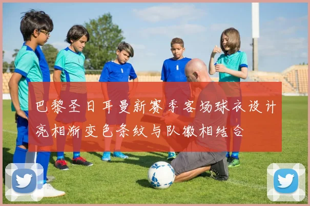 巴黎圣日耳曼新赛季客场球衣设计亮相渐变色条纹与队徽相结合