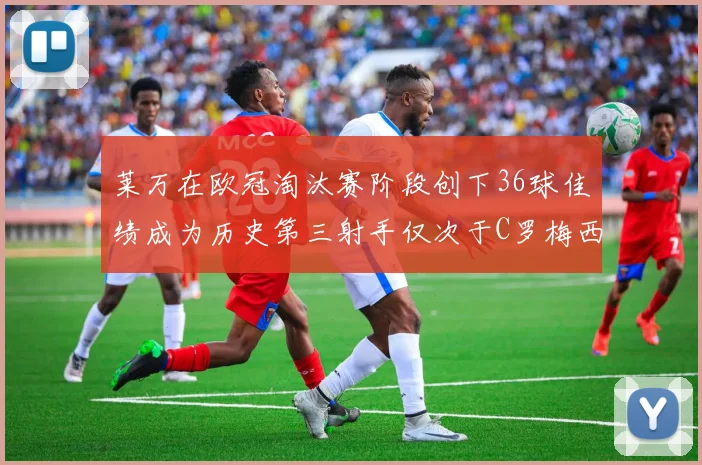 莱万在欧冠淘汰赛阶段创下36球佳绩成为历史第三射手仅次于C罗梅西