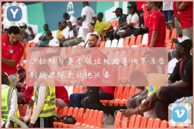 沙拉维与妻子领证结婚喜讯罗马告别战进球更让他兴奋