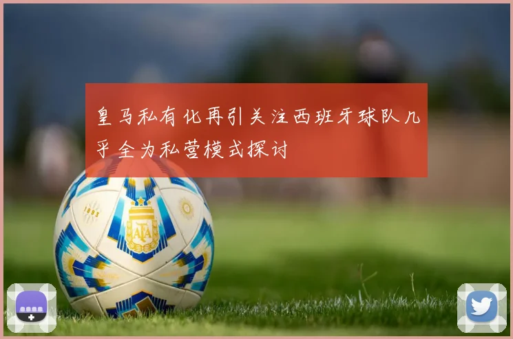 皇马私有化再引关注西班牙球队几乎全为私营模式探讨
