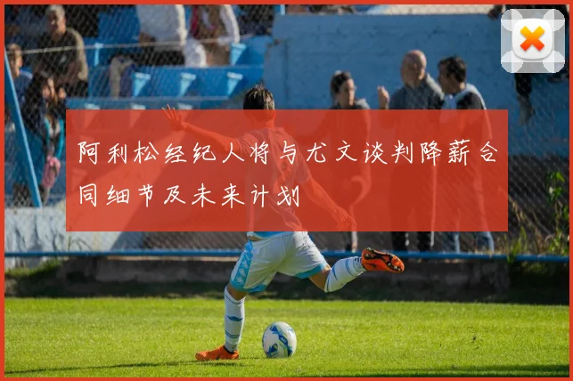 阿利松经纪人将与尤文谈判降薪合同细节及未来计划