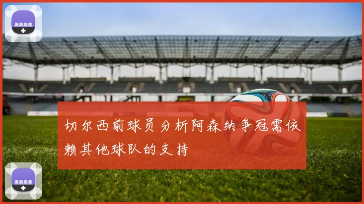 切尔西前球员分析阿森纳争冠需依赖其他球队的支持
