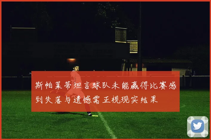 斯帕莱蒂坦言球队未能赢得比赛感到失落与遗憾需正视现实结果