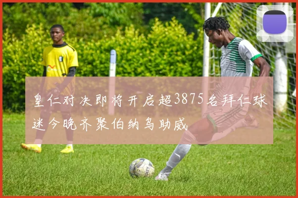 皇仁对决即将开启超3875名拜仁球迷今晚齐聚伯纳乌助威