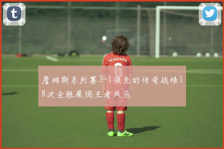 詹姆斯系列赛3-1领先的传奇战绩18次全胜展现王者风范