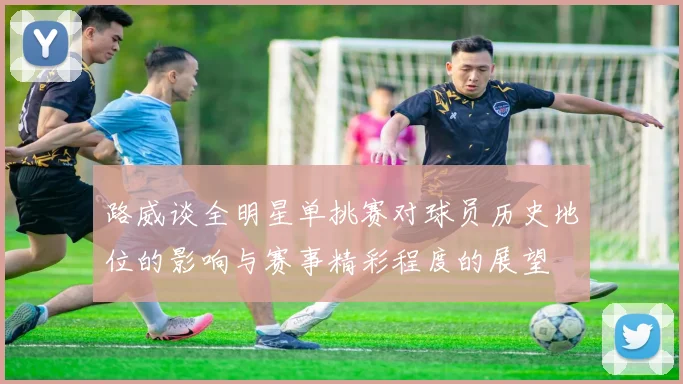 路威谈全明星单挑赛对球员历史地位的影响与赛事精彩程度的展望