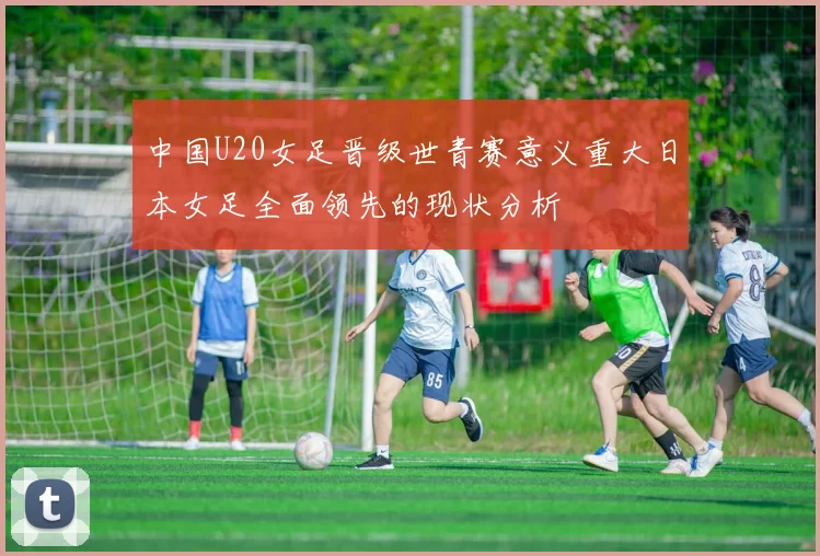 中国U20女足晋级世青赛意义重大日本女足全面领先的现状分析