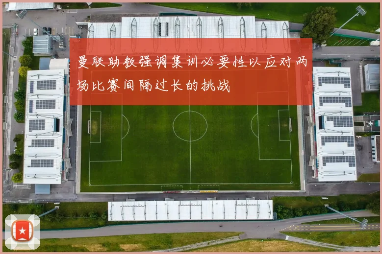 曼联助教强调集训必要性以应对两场比赛间隔过长的挑战