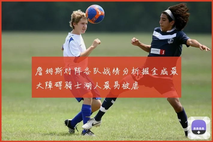 詹姆斯对阵各队战绩分析掘金成最大障碍骑士湖人最易被虐