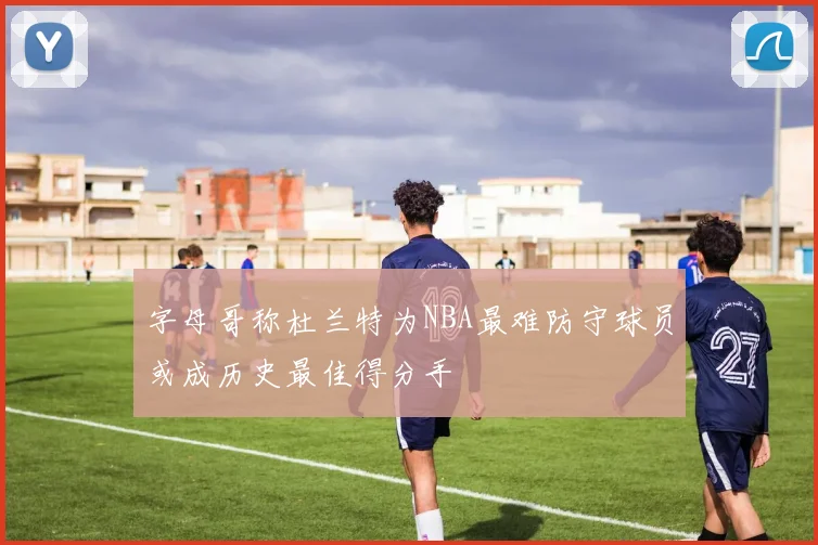 字母哥称杜兰特为NBA最难防守球员或成历史最佳得分手