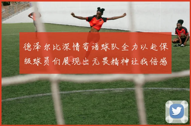 德泽尔比深情寄语球队全力以赴保级球员们展现出无畏精神让我倍感自豪